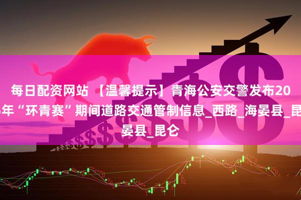 每日配资网站 【温馨提示】青海公安交警发布2025年“环青赛”期间道路交通管制信息_西路_海晏县_昆仑