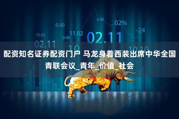 配资知名证券配资门户 马龙身着西装出席中华全国青联会议_青年_价值_社会