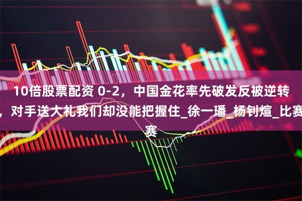 10倍股票配资 0-2，中国金花率先破发反被逆转，对手送大礼我们却没能把握住_徐一璠_杨钊煊_比赛