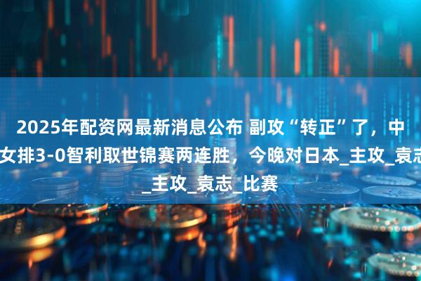 2025年配资网最新消息公布 副攻“转正”了，中国U19女排3-0智利取世锦赛两连胜，今晚对日本_主攻_袁志_比赛