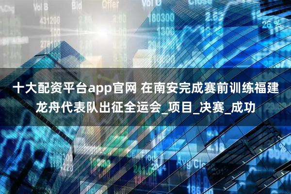 十大配资平台app官网 在南安完成赛前训练福建龙舟代表队出征全运会_项目_决赛_成功