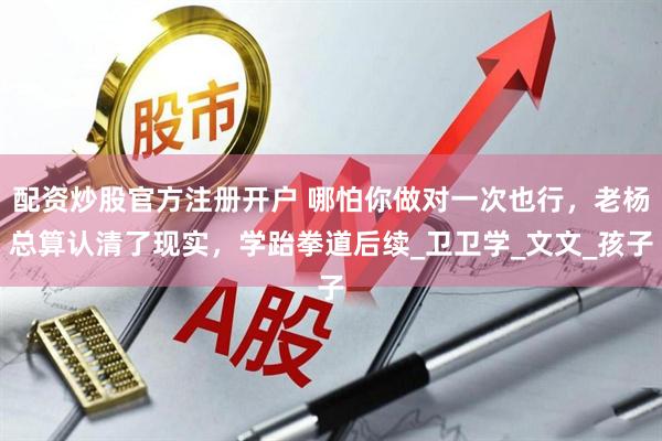 配资炒股官方注册开户 哪怕你做对一次也行，老杨总算认清了现实，学跆拳道后续_卫卫学_文文_孩子