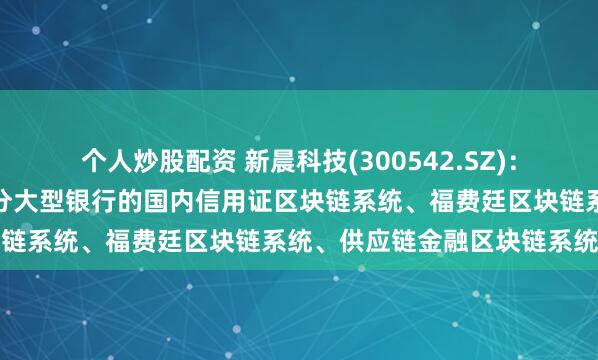 个人炒股配资 新晨科技(300542.SZ)：相关技术产品已应用于部分大型银行的国内信用证区块链系统、福费廷区块链系统、供应链金融区块链系统等