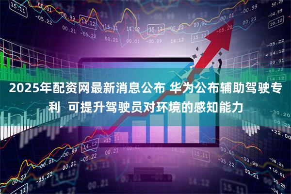 2025年配资网最新消息公布 华为公布辅助驾驶专利  可提升驾驶员对环境的感知能力