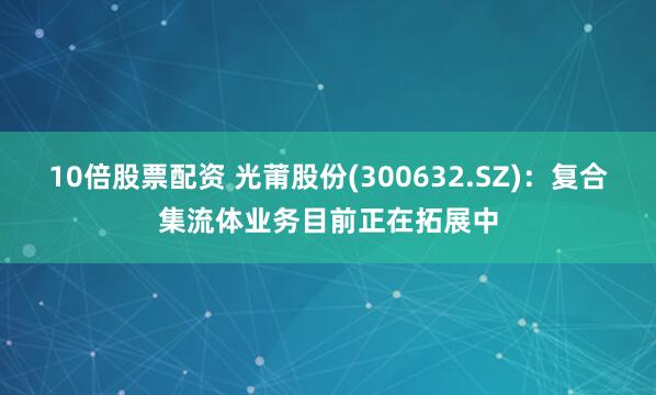 10倍股票配资 光莆股份(300632.SZ)：复合集流体业务目前正在拓展中