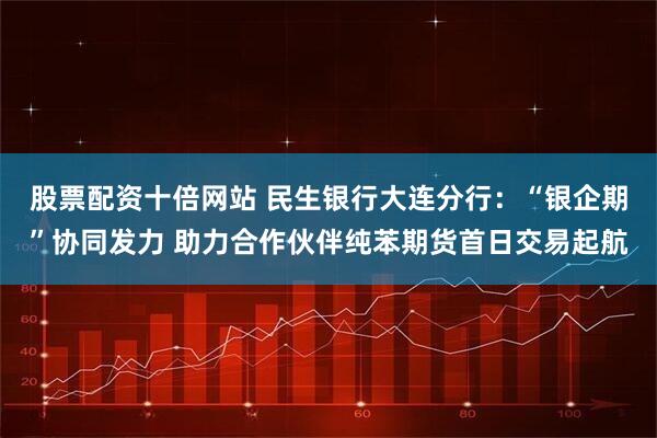 股票配资十倍网站 民生银行大连分行：“银企期”协同发力 助力合作伙伴纯苯期货首日交易起航