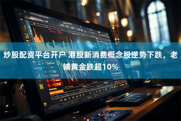 炒股配资平台开户 港股新消费概念股逆势下跌，老铺黄金跌超10%