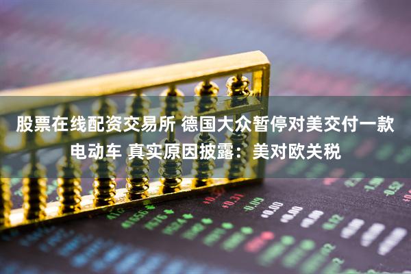 股票在线配资交易所 德国大众暂停对美交付一款电动车 真实原因披露：美对欧关税