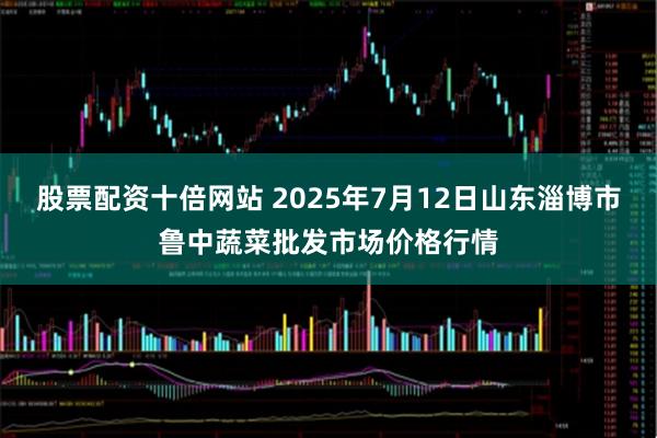 股票配资十倍网站 2025年7月12日山东淄博市鲁中蔬菜批发市场价格行情