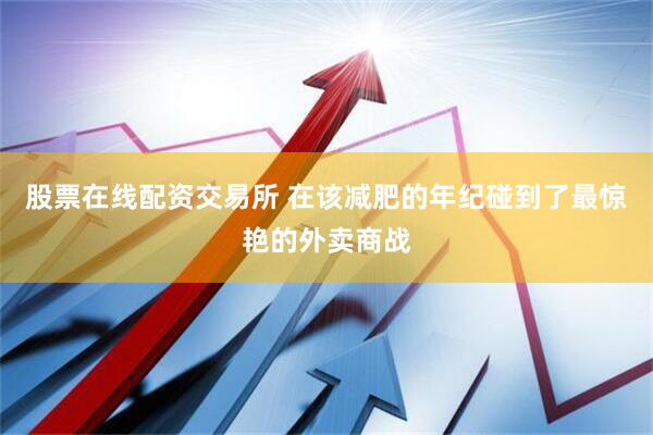 股票在线配资交易所 在该减肥的年纪碰到了最惊艳的外卖商战