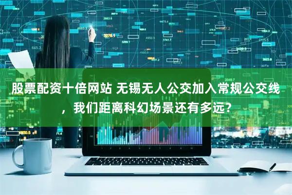 股票配资十倍网站 无锡无人公交加入常规公交线，我们距离科幻场景还有多远？