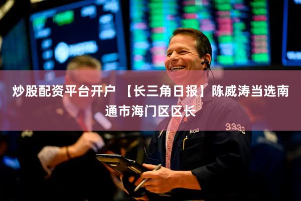 炒股配资平台开户 【长三角日报】陈威涛当选南通市海门区区长