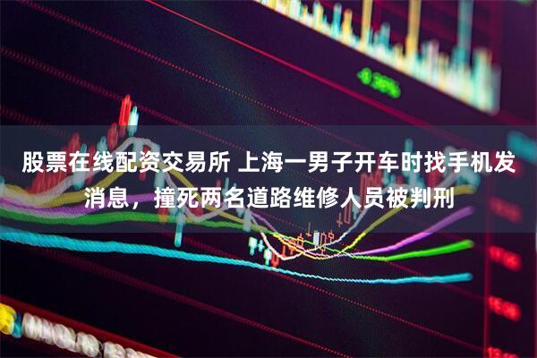 股票在线配资交易所 上海一男子开车时找手机发消息，撞死两名道路维修人员被判刑