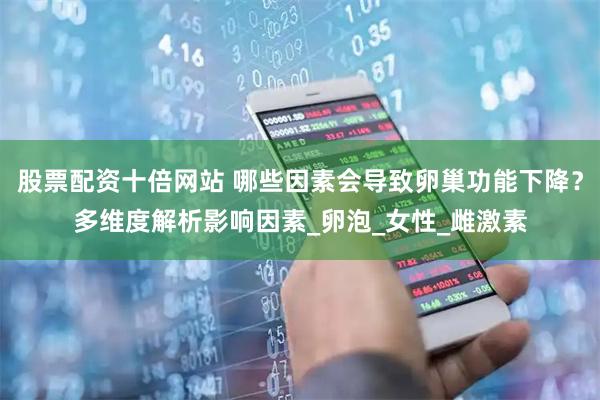 股票配资十倍网站 哪些因素会导致卵巢功能下降？多维度解析影响因素_卵泡_女性_雌激素