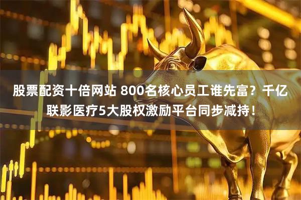 股票配资十倍网站 800名核心员工谁先富？千亿联影医疗5大股权激励平台同步减持！