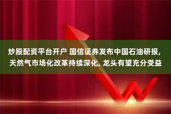 炒股配资平台开户 国信证券发布中国石油研报, 天然气市场化改革持续深化, 龙头有望充分受益