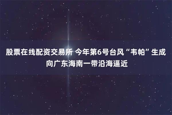 股票在线配资交易所 今年第6号台风“韦帕”生成 向广东海南一带沿海逼近