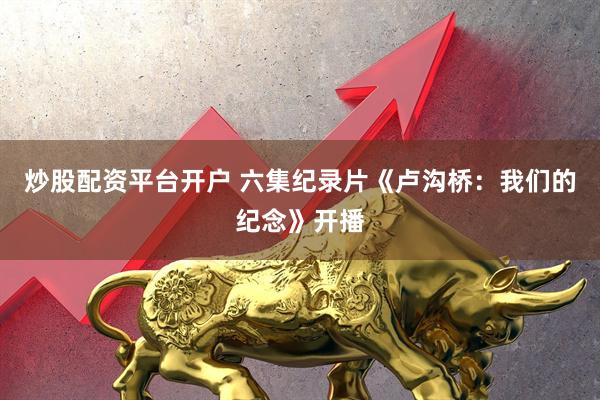 炒股配资平台开户 六集纪录片《卢沟桥：我们的纪念》开播