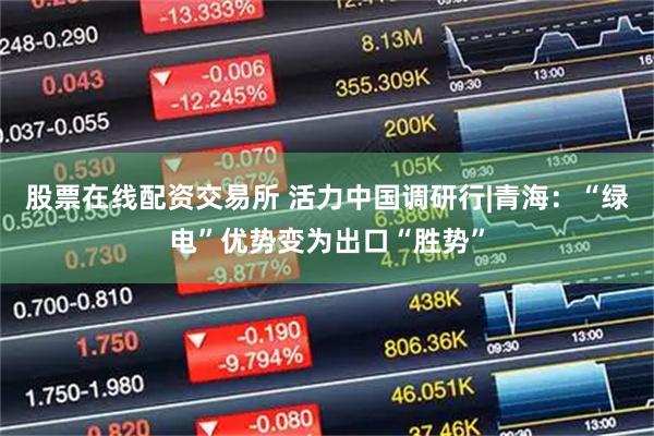 股票在线配资交易所 活力中国调研行|青海：“绿电”优势变为出口“胜势”