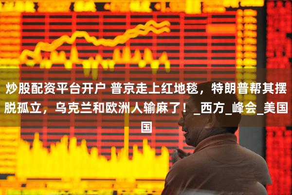 炒股配资平台开户 普京走上红地毯，特朗普帮其摆脱孤立，乌克兰和欧洲人输麻了！_西方_峰会_美国