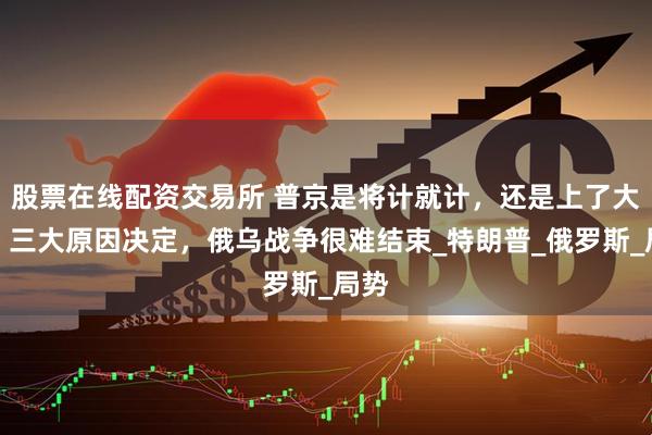股票在线配资交易所 普京是将计就计，还是上了大当？三大原因决定，俄乌战争很难结束_特朗普_俄罗斯_局势