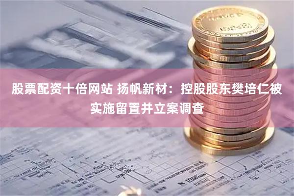 股票配资十倍网站 扬帆新材：控股股东樊培仁被实施留置并立案调查
