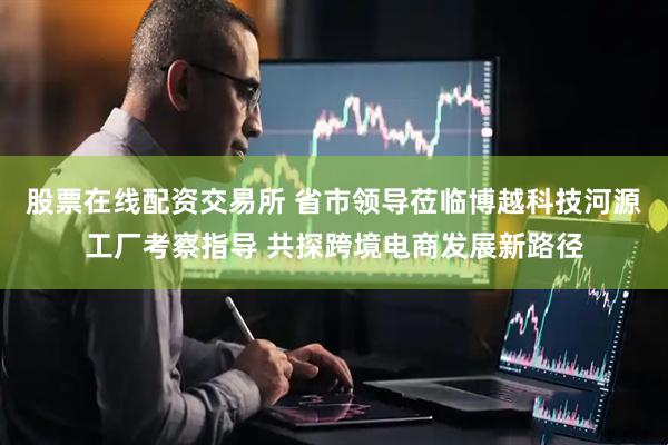 股票在线配资交易所 省市领导莅临博越科技河源工厂考察指导 共探跨境电商发展新路径