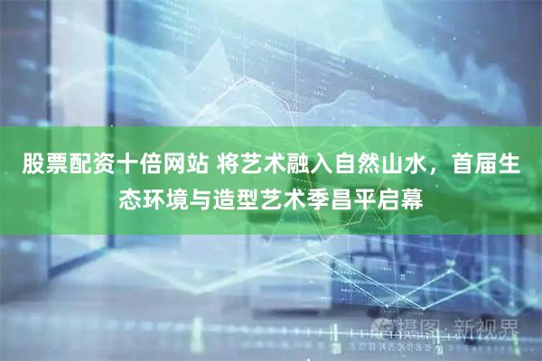 股票配资十倍网站 将艺术融入自然山水，首届生态环境与造型艺术季昌平启幕