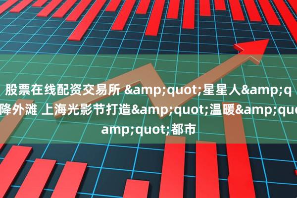 股票在线配资交易所 &quot;星星人&quot;空降外滩 上海光影节打造&quot;温暖&quot;都市