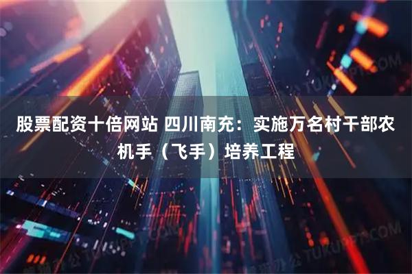 股票配资十倍网站 四川南充：实施万名村干部农机手（飞手）培养工程