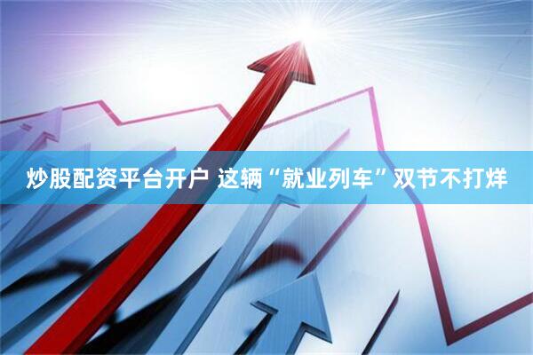 炒股配资平台开户 这辆“就业列车”双节不打烊